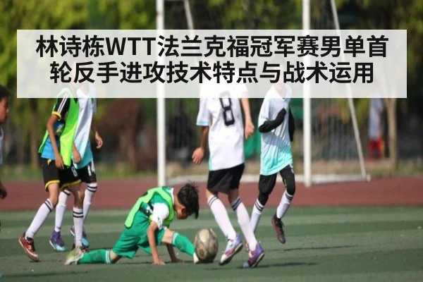 林诗栋WTT法兰克福冠军赛男单首轮反手进攻技术特点与战术运用