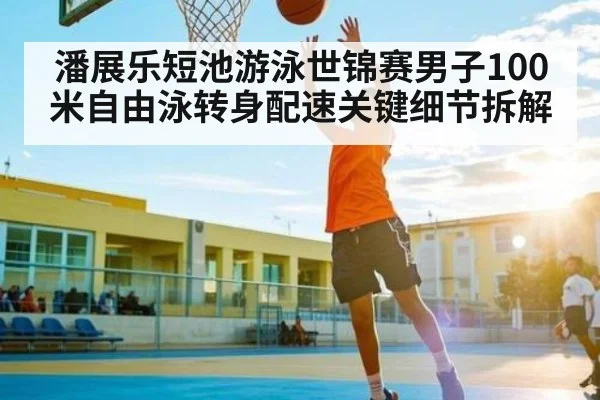 潘展乐短池游泳世锦赛男子100米自由泳转身配速关键细节拆解